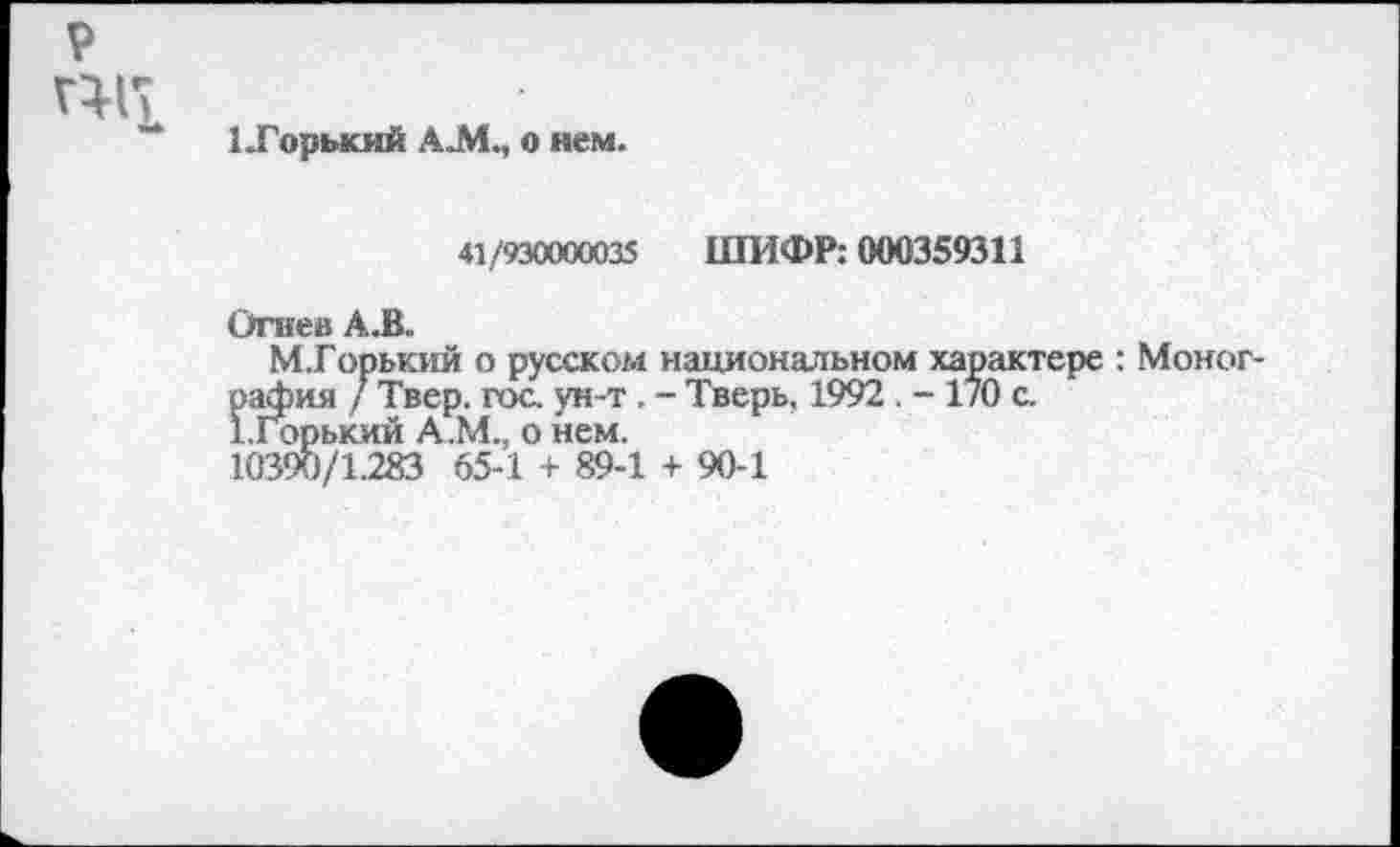 ﻿р
1 .Горький AJML, о нем.
41/930000035 ШИФР: 000359311
Огнев AJB.
М.Горький о русском национальном характере : Монография / Твер. гос. ун -т . - Тверь, 1992 . - 170 с.
1. Горький А.М., о нем.
10390/1.283 65-1 + 89-1 + 90-1